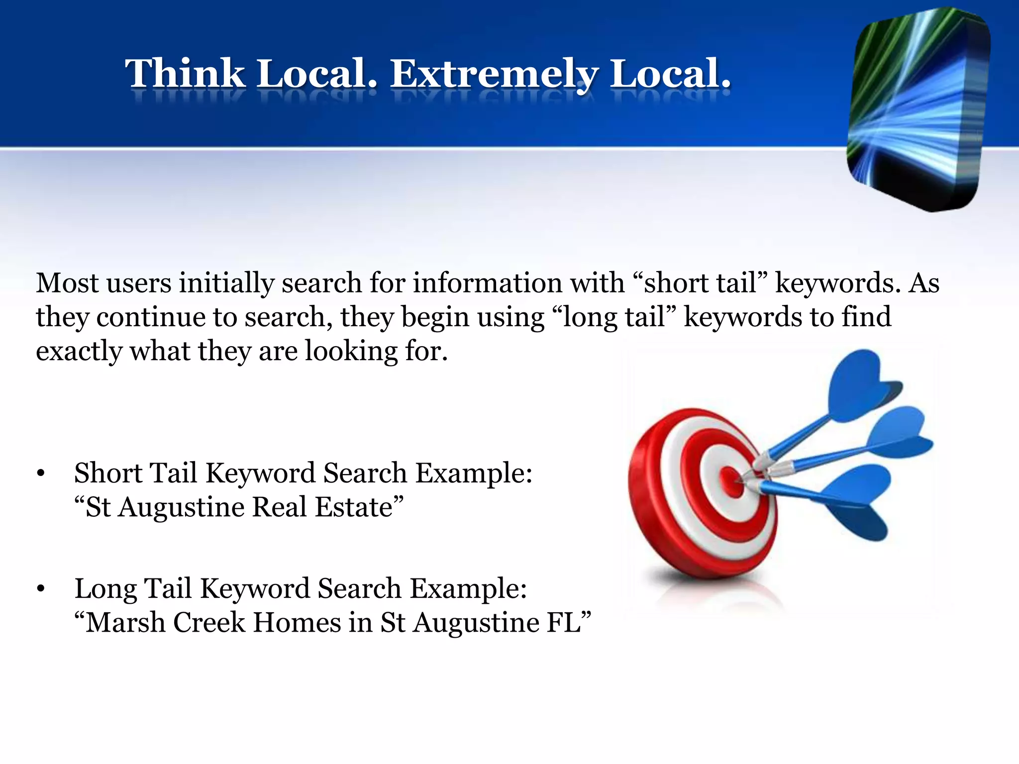 Think Local. Extremely Local.




Most users initially search for information with “short tail” keywords. As
they continue to search, they begin using “long tail” keywords to find
exactly what they are looking for.



• Short Tail Keyword Search Example:
  “St Augustine Real Estate”

• Long Tail Keyword Search Example:
  “Marsh Creek Homes in St Augustine FL”
 