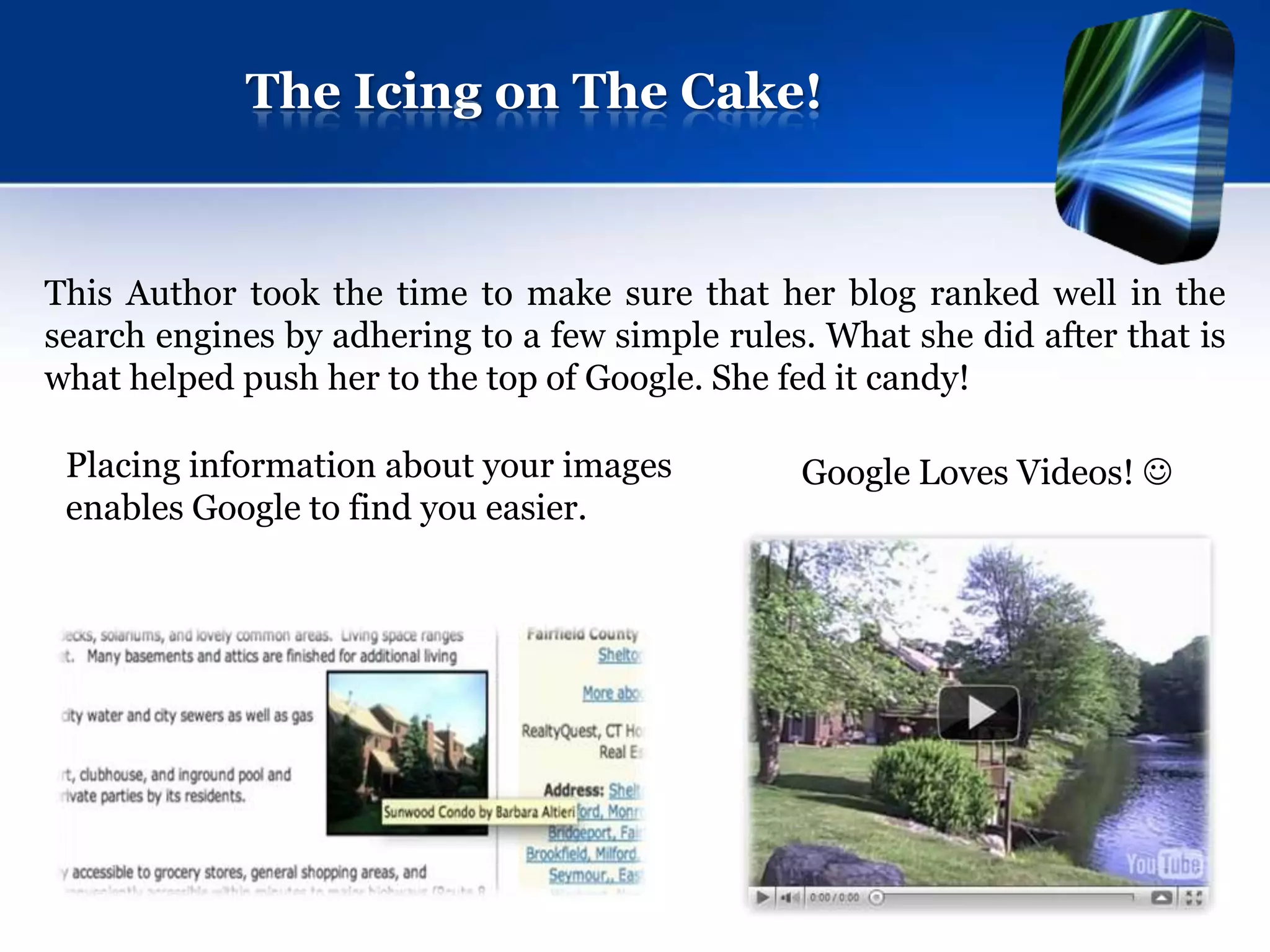 The Icing on The Cake!


This Author took the time to make sure that her blog ranked well in the
search engines by adhering to a few simple rules. What she did after that is
what helped push her to the top of Google. She fed it candy!

 Placing information about your images          Google Loves Videos! 
 enables Google to find you easier.
 