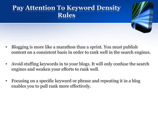 Pay Attention To Keyword Density
                 Rules




• Blogging is more like a marathon than a sprint. You must publish
  content on a consistent basis in order to rank well in the search engines.

• Avoid stuffing keywords in to your blogs. It will only confuse the search
  engines and weaken your efforts to rank well.

• Focusing on a specific keyword or phrase and repeating it in a blog
  enables you to pull rank more effectively.
 
