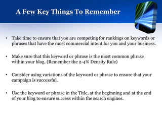 A Few Key Things To Remember



• Take time to ensure that you are competing for rankings on keywords or
  phrases that have the most commercial intent for you and your business.

• Make sure that this keyword or phrase is the most common phrase
  within your blog. (Remember the 2-4% Density Rule)

• Consider using variations of the keyword or phrase to ensure that your
  campaign is successful.

• Use the keyword or phrase in the Title, at the beginning and at the end
  of your blog to ensure success within the search engines.
 