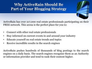 Why ActiveRain Should Be
       Part of Your Blogging Strategy


ActiveRain has over 217,000 real estate professionals participating on their
FREE network. This arena is the perfect place for you to:

•   Connect with other real estate professionals
•   Stay informed on current events in and around your industry
•   Educate yourself on real estate trends and topics
•   Receive incredible results in the search engines

ActiveRain pushes hundreds of thousands of blog postings to the search
engines on a daily basis. The search engines recognize them as an Authority
or information provider and tend to rank their content higher.
 