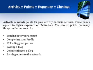 Activity = Points = Exposure = Closings



ActiveRain awards points for your activity on their network. These points
equate to higher exposure on ActiveRain. You receive points for many
things on the network like:

•   Logging in to your account
•   Completing your Profile
•   Uploading your picture
•   Posting a Blog
•   Commenting on a Blog
•   Inviting others to the network
 