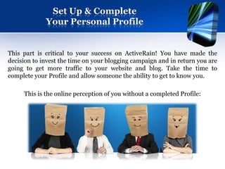 Set Up & Complete
             Your Personal Profile


This part is critical to your success on ActiveRain! You have made the
decision to invest the time on your blogging campaign and in return you are
going to get more traffic to your website and blog. Take the time to
complete your Profile and allow someone the ability to get to know you.

     This is the online perception of you without a completed Profile:
 