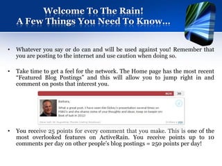 Welcome To The Rain!
    A Few Things You Need To Know…


•   Whatever you say or do can and will be used against you! Remember that
    you are posting to the internet and use caution when doing so.

•   Take time to get a feel for the network. The Home page has the most recent
    “Featured Blog Postings” and this will allow you to jump right in and
    comment on posts that interest you.




•   You receive 25 points for every comment that you make. This is one of the
    most overlooked features on ActiveRain. You receive points up to 10
    comments per day on other people’s blog postings = 250 points per day!
 