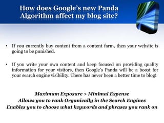 How does Google’s new Panda
      Algorithm affect my blog site?



• If you currently buy content from a content farm, then your website is
  going to be punished.

• If you write your own content and keep focused on providing quality
  information for your visitors, then Google’s Panda will be a boost for
  your search engine visibility. There has never been a better time to blog!



           Maximum Exposure > Minimal Expense
    Allows you to rank Organically in the Search Engines
Enables you to choose what keywords and phrases you rank on
 
