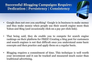 Successful Blogging Campaigns Require:
  Dedication | Persistency | Consistency



• Google does not owe you anything! Google is in business to make money
  and they make money when people use their search engine more than
  Yahoo and Bing (and occasionally click on a pay per click link).

• That being said, they do enable you to compete for search engine
  rankings on their platform for FREE! Creating a blog post for customers
  and search engines is not that difficult once you understand some basic
  concepts and then practice and apply them on a regular basis.

• Blogging requires a commitment of time. This technique is well worth
  your investment and it can be tracked and measured much easier than
  traditional advertising.
 