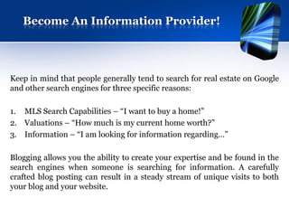 Become An Information Provider!




Keep in mind that people generally tend to search for real estate on Google
and other search engines for three specific reasons:

1. MLS Search Capabilities – “I want to buy a home!”
2. Valuations – “How much is my current home worth?”
3. Information – “I am looking for information regarding…”

Blogging allows you the ability to create your expertise and be found in the
search engines when someone is searching for information. A carefully
crafted blog posting can result in a steady stream of unique visits to both
your blog and your website.
 