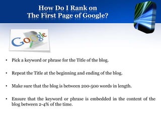 How Do I Rank on
           The First Page of Google?




• Pick a keyword or phrase for the Title of the blog.

• Repeat the Title at the beginning and ending of the blog.

• Make sure that the blog is between 200-500 words in length.

• Ensure that the keyword or phrase is embedded in the content of the
  blog between 2-4% of the time.
 
