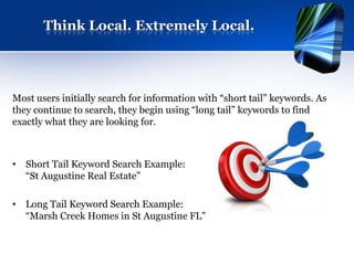Think Local. Extremely Local.




Most users initially search for information with “short tail” keywords. As
they continue to search, they begin using “long tail” keywords to find
exactly what they are looking for.



• Short Tail Keyword Search Example:
  “St Augustine Real Estate”

• Long Tail Keyword Search Example:
  “Marsh Creek Homes in St Augustine FL”
 