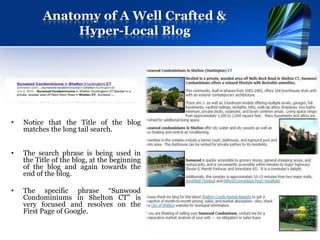 Anatomy of A Well Crafted &
               Hyper-Local Blog




•   Notice that the Title of the blog
    matches the long tail search.


•   The search phrase is being used in
    the Title of the blog, at the beginning
    of the blog and again towards the
    end of the blog.

•   The specific phrase “Sunwood
    Condominiums in Shelton CT” is
    very focused and resolves on the
    First Page of Google.
 