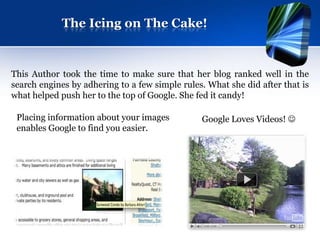 The Icing on The Cake!


This Author took the time to make sure that her blog ranked well in the
search engines by adhering to a few simple rules. What she did after that is
what helped push her to the top of Google. She fed it candy!

 Placing information about your images          Google Loves Videos! 
 enables Google to find you easier.
 