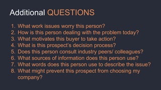 Additional QUESTIONS
1. What work issues worry this person?
2. How is this person dealing with the problem today?
3. What motivates this buyer to take action?
4. What is this prospect’s decision process?
5. Does this person consult industry peers/ colleagues?
6. What sources of information does this person use?
7. What words does this person use to describe the issue?
8. What might prevent this prospect from choosing my
company?
 