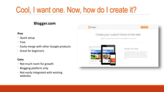 Cool, I want one. Now, how do I create it?
Pros
◦ Quick setup
◦ Free
◦ Easily merge with other Google products
◦ Great for beginners
Cons
◦ Not much room for growth
◦ Blogging platform only
◦ Not easily integrated with existing
websites
Blogger.com
 