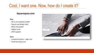 Cool, I want one. Now, how do I create it?
Pros
◦ All-in-one website builder
◦ Easy to use design tools
◦ Room for growth
◦ Highly visual
◦ 24/7 support
Cons
◦ Limited functions – login, etc.
◦ Small learning curve
Squarespace.com
 