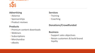Monetization
$$$
Advertising
◦ Adsense
◦ Sponsorships
◦ Product reviews
Products
◦ Premium content downloads
◦ Webinars
◦ Subscriptions
◦ Merchandise
◦ eBooks
Services
◦ Training
◦ Coaching
Donations/Crowdfunded
Business
◦ Support sales objectives
◦ Retain customers & build brand
loyalty
 