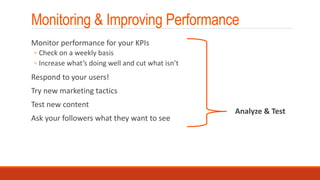 Monitoring & Improving Performance
Monitor performance for your KPIs
◦ Check on a weekly basis
◦ Increase what’s doing well and cut what isn’t
Respond to your users!
Try new marketing tactics
Test new content
Ask your followers what they want to see
Analyze & Test
 