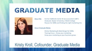 Kristy Kroll, Cofounder, Graduate Media
About Me:
About Graduate Media:
Former AdWords trainer & tax accountant (180)
Graduate: Baylor University / Walsh College
Passion for SMBs and finding the right marketing mix
Online Marketing & Web Design for SMBs
Training Focus – Know your marketing
Grow your marketing as your business grows
 