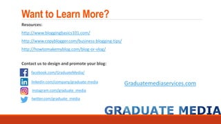 Want to Learn More?
Resources:
http://www.bloggingbasics101.com/
http://www.copyblogger.com/business-blogging-tips/
http://howtomakemyblog.com/blog-or-vlog/
Contact us to design and promote your blog:
Graduatemediaservices.com
facebook.com/GraduateMedia/
linkedin.com/company/graduate-media
instagram.com/graduate_media
twitter.com/graduate_media
 