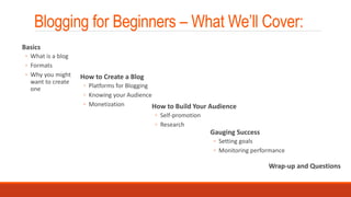 Blogging for Beginners – What We’ll Cover:
How to Build Your Audience
◦ Self-promotion
◦ Research
Gauging Success
◦ Setting goals
◦ Monitoring performance
Wrap-up and Questions
Basics
◦ What is a blog
◦ Formats
◦ Why you might
want to create
one
How to Create a Blog
◦ Platforms for Blogging
◦ Knowing your Audience
◦ Monetization
 