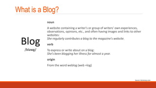 What is a Blog?
noun
A website containing a writer's or group of writers' own experiences,
observations, opinions, etc., and often having images and links to other
websites:
She regularly contributes a blog to the magazine's website.
verb
To express or write about on a blog:
She’s been blogging her illness for almost a year.
origin
From the word weblog (web +log)
Blog
/blawg/
Source: Dictionary.com
 