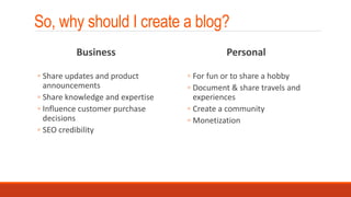 So, why should I create a blog?
Business
◦ Share updates and product
announcements
◦ Share knowledge and expertise
◦ Influence customer purchase
decisions
◦ SEO credibility
Personal
◦ For fun or to share a hobby
◦ Document & share travels and
experiences
◦ Create a community
◦ Monetization
 