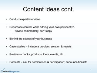 Content ideas cont.
• Conduct expert interviews
• Repurpose content while adding your own perspective.
– Provide commentary, don‟t copy
• Behind the scenes of your business
• Case studies – Include a problem, solution & results
• Reviews – books, products, tools, events, etc.
• Contests – ask for nominations & participation; announce finalists
11
 