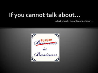 If you cannot talk about…what you do for at least an hour….