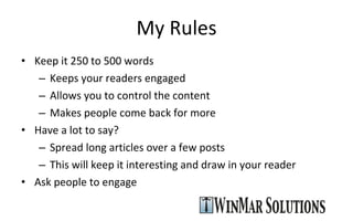 My Rules Keep it 250 to 500 words Keeps your readers engaged Allows you to control the content Makes people come back for more Have a lot to say? Spread long articles over a few posts This will keep it interesting and draw in your reader Ask people to engage 