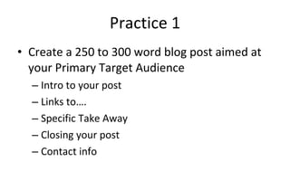 Practice 1 Create a 250 to 300 word blog post aimed at your Primary Target Audience Intro to your post Links to…. Specific Take Away Closing your post Contact info 