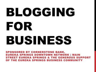 BLOGGING
FOR
BUSINESS
SPONSORED BY CORNERSTONE BANK,
EUREKA SPRINGS DOWNTOWN NETWORK | MAIN
STREET EUREKA SPRINGS & THE GENEROUS SUPPORT
OF THE EUREKA SPRINGS BUSINESS COMMUNITY
 