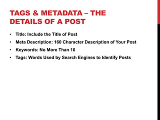 TAGS & METADATA – THE
DETAILS OF A POST
• Title: Include the Title of Post
• Meta Description: 160 Character Description of Your Post
• Keywords: No More Than 10
• Tags: Words Used by Search Engines to Identify Posts
 