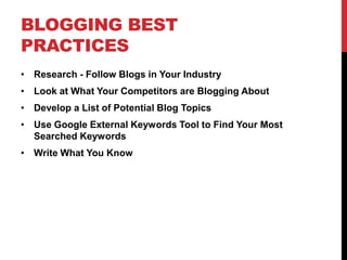 BLOGGING BEST
PRACTICES
• Research - Follow Blogs in Your Industry
• Look at What Your Competitors are Blogging About
• Develop a List of Potential Blog Topics
• Use Google External Keywords Tool to Find Your Most
  Searched Keywords
• Write What You Know
 