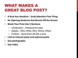 WHAT MAKES A
GREAT BLOG POST?
• A Kick Ass Headline – Grab Attention First Thing
• An Opening Sentence that Bursts Off the Screen
• Break Your Post Into 3 Sections
   • Introduction – Introduce the topic
   • Details – Who, What, Why, Where, When
   • Finalize – Send them off with a wow
• Link to internal posts and external posts
• Use photographs
• Use video
 