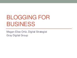 BLOGGING FOR
BUSINESS
Megan Elise Ortiz, Digital Strategist
Gray Digital Group

 