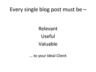Every	
  single	
  blog	
  post	
  must	
  be	
  –	
  
	
  
Relevant	
  
Useful	
  
Valuable	
  	
  
	
  
…	
  to	
  your	
  Ideal	
  Client	
  

 