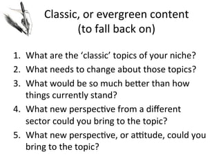 Classic,	
  or	
  evergreen	
  content	
  
(to	
  fall	
  back	
  on)	
  
1.  What	
  are	
  the	
  ‘classic’	
  topics	
  of	
  your	
  niche?	
  
2.  What	
  needs	
  to	
  change	
  about	
  those	
  topics?	
  
3.  What	
  would	
  be	
  so	
  much	
  beJer	
  than	
  how	
  
things	
  currently	
  stand?	
  
4.  What	
  new	
  perspec@ve	
  from	
  a	
  diﬀerent	
  
sector	
  could	
  you	
  bring	
  to	
  the	
  topic?	
  
5.  What	
  new	
  perspec@ve,	
  or	
  actude,	
  could	
  you	
  
bring	
  to	
  the	
  topic?	
  

 