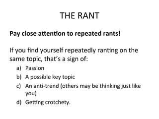 THE	
  RANT	
  
Pay	
  close	
  a;en<on	
  to	
  repeated	
  rants!	
  	
  
	
  
If	
  you	
  ﬁnd	
  yourself	
  repeatedly	
  ran@ng	
  on	
  the	
  
same	
  topic,	
  that’s	
  a	
  sign	
  of:	
  
a)  Passion	
  
b)  A	
  possible	
  key	
  topic	
  	
  
c)  An	
  an@-­‐trend	
  (others	
  may	
  be	
  thinking	
  just	
  like	
  
you)	
  
d)  Gecng	
  crotchety.	
  	
  

 
