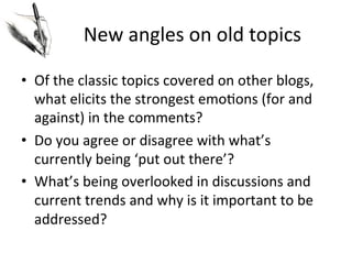 New	
  angles	
  on	
  old	
  topics	
  
•  Of	
  the	
  classic	
  topics	
  covered	
  on	
  other	
  blogs,	
  
what	
  elicits	
  the	
  strongest	
  emo@ons	
  (for	
  and	
  
against)	
  in	
  the	
  comments?	
  	
  
•  Do	
  you	
  agree	
  or	
  disagree	
  with	
  what’s	
  
currently	
  being	
  ‘put	
  out	
  there’?	
  
•  What’s	
  being	
  overlooked	
  in	
  discussions	
  and	
  
current	
  trends	
  and	
  why	
  is	
  it	
  important	
  to	
  be	
  
addressed?	
  

 
