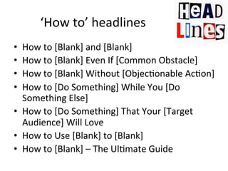 ‘How	
  to’	
  headlines	
  
How	
  to	
  [Blank]	
  and	
  [Blank]	
  	
  
How	
  to	
  [Blank]	
  Even	
  If	
  [Common	
  Obstacle]	
  
How	
  to	
  [Blank]	
  Without	
  [Objec@onable	
  Ac@on]	
  	
  
How	
  to	
  [Do	
  Something]	
  While	
  You	
  [Do	
  
Something	
  Else]	
  	
  
•  How	
  to	
  [Do	
  Something]	
  That	
  Your	
  [Target	
  
Audience]	
  Will	
  Love	
  
•  How	
  to	
  Use	
  [Blank]	
  to	
  [Blank]	
  
•  How	
  to	
  [Blank]	
  –	
  The	
  Ul@mate	
  Guide	
  
• 
• 
• 
• 

 