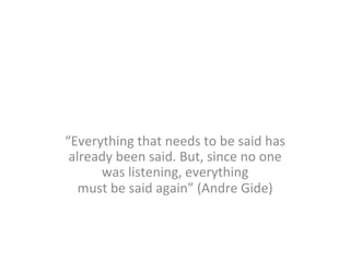“Everything	
  that	
  needs	
  to	
  be	
  said	
  has	
  
already	
  been	
  said.	
  But,	
  since	
  no	
  one	
  
was	
  listening,	
  everything	
  	
  
must	
  be	
  said	
  again”	
  (Andre	
  Gide)	
  

 