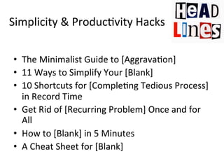 Simplicity	
  &	
  Produc@vity	
  Hacks	
  
•  The	
  Minimalist	
  Guide	
  to	
  [Aggrava@on]	
  
•  11	
  Ways	
  to	
  Simplify	
  Your	
  [Blank]	
  	
  
•  10	
  Shortcuts	
  for	
  [Comple@ng	
  Tedious	
  Process]	
  
in	
  Record	
  Time	
  
•  Get	
  Rid	
  of	
  [Recurring	
  Problem]	
  Once	
  and	
  for	
  
All	
  	
  
•  How	
  to	
  [Blank]	
  in	
  5	
  Minutes	
  
•  A	
  Cheat	
  Sheet	
  for	
  [Blank]	
  

 