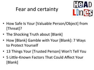 Fear	
  and	
  certainty	
  
•  How	
  Safe	
  Is	
  Your	
  [Valuable	
  Person/Object]	
  from	
  
[Threat]?	
  	
  
•  The	
  Shocking	
  Truth	
  about	
  [Blank]	
  	
  
•  How	
  [Blank]	
  Gamble	
  with	
  Your	
  [Blank]:	
  7	
  Ways	
  
to	
  Protect	
  Yourself	
  
•  13	
  Things	
  Your	
  [Trusted	
  Person]	
  Won't	
  Tell	
  You	
  	
  
•  5	
  LiJle-­‐Known	
  Factors	
  That	
  Could	
  Aﬀect	
  Your	
  
[Blank]	
  

 