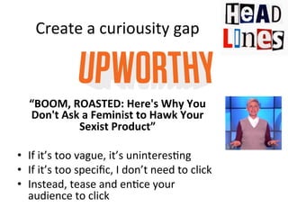 Create	
  a	
  curiousity	
  gap	
  

“BOOM,	
  ROASTED:	
  Here's	
  Why	
  You	
  
Don't	
  Ask	
  a	
  Feminist	
  to	
  Hawk	
  Your	
  
Sexist	
  Product”	
  
	
  
•  If	
  it’s	
  too	
  vague,	
  it’s	
  uninteres@ng	
  
•  If	
  it’s	
  too	
  speciﬁc,	
  I	
  don’t	
  need	
  to	
  click	
  
•  Instead,	
  tease	
  and	
  en@ce	
  your	
  
audience	
  to	
  click	
  
	
  

 