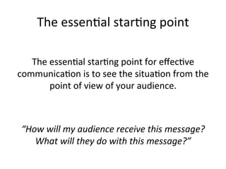 The	
  essen@al	
  star@ng	
  point	
  
	
  
The	
  essen@al	
  star@ng	
  point	
  for	
  eﬀec@ve	
  
communica@on	
  is	
  to	
  see	
  the	
  situa@on	
  from	
  the	
  
point	
  of	
  view	
  of	
  your	
  audience.	
  	
  
	
  
	
  
“How	
  will	
  my	
  audience	
  receive	
  this	
  message?	
  
What	
  will	
  they	
  do	
  with	
  this	
  message?”	
  

 