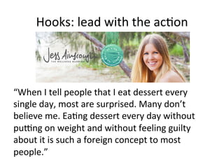 Hooks:	
  lead	
  with	
  the	
  ac@on	
  

“When	
  I	
  tell	
  people	
  that	
  I	
  eat	
  dessert	
  every	
  
single	
  day,	
  most	
  are	
  surprised.	
  Many	
  don’t	
  
believe	
  me.	
  Ea@ng	
  dessert	
  every	
  day	
  without	
  
pucng	
  on	
  weight	
  and	
  without	
  feeling	
  guilty	
  
about	
  it	
  is	
  such	
  a	
  foreign	
  concept	
  to	
  most	
  
people.”	
  	
  

 