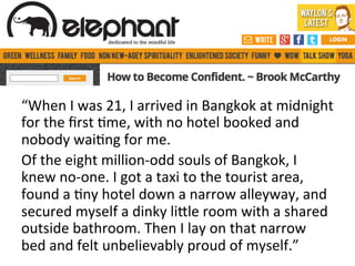 “When	
  I	
  was	
  21,	
  I	
  arrived	
  in	
  Bangkok	
  at	
  midnight	
  
for	
  the	
  ﬁrst	
  @me,	
  with	
  no	
  hotel	
  booked	
  and	
  
nobody	
  wai@ng	
  for	
  me.	
  
Of	
  the	
  eight	
  million-­‐odd	
  souls	
  of	
  Bangkok,	
  I	
  
knew	
  no-­‐one.	
  I	
  got	
  a	
  taxi	
  to	
  the	
  tourist	
  area,	
  
found	
  a	
  @ny	
  hotel	
  down	
  a	
  narrow	
  alleyway,	
  and	
  
secured	
  myself	
  a	
  dinky	
  liJle	
  room	
  with	
  a	
  shared	
  
outside	
  bathroom.	
  Then	
  I	
  lay	
  on	
  that	
  narrow	
  
bed	
  and	
  felt	
  unbelievably	
  proud	
  of	
  myself.”	
  

 