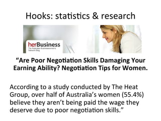 Hooks:	
  sta@s@cs	
  &	
  research	
  

“Are	
  Poor	
  Nego<a<on	
  Skills	
  Damaging	
  Your	
  
Earning	
  Ability?	
  Nego<a<on	
  Tips	
  for	
  Women.	
  
	
  
According	
  to	
  a	
  study	
  conducted	
  by	
  The	
  Heat	
  
Group,	
  over	
  half	
  of	
  Australia’s	
  women	
  (55.4%)	
  
believe	
  they	
  aren’t	
  being	
  paid	
  the	
  wage	
  they	
  
deserve	
  due	
  to	
  poor	
  nego@a@on	
  skills.”	
  

 
