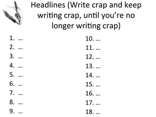 Headlines	
  (Write	
  crap	
  and	
  keep	
  
wri@ng	
  crap,	
  un@l	
  you’re	
  no	
  
longer	
  wri@ng	
  crap)	
  
1. 
2. 
3. 
4. 
5. 
6. 
7. 
8. 
9. 

…	
  
…	
  
…	
  
…	
  
…	
  
…	
  
…	
  
…	
  
…	
  

10.	
  …	
  
11.	
  …	
  
12.	
  …	
  
13.	
  …	
  
14.	
  …	
  
15.	
  …	
  
16.	
  …	
  
17.	
  …	
  
18.	
  …	
  

 