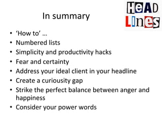 In	
  summary	
  
‘How	
  to’	
  …	
  
Numbered	
  lists	
  
Simplicity	
  and	
  produc@vity	
  hacks	
  
Fear	
  and	
  certainty	
  
Address	
  your	
  ideal	
  client	
  in	
  your	
  headline	
  
Create	
  a	
  curiousity	
  gap	
  
Strike	
  the	
  perfect	
  balance	
  between	
  anger	
  and	
  
happiness	
  
•  Consider	
  your	
  power	
  words	
  
• 
• 
• 
• 
• 
• 
• 

 