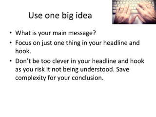 Use	
  one	
  big	
  idea	
  
•  What	
  is	
  your	
  main	
  message?	
  
•  Focus	
  on	
  just	
  one	
  thing	
  in	
  your	
  headline	
  and	
  
hook.	
  
•  Don’t	
  be	
  too	
  clever	
  in	
  your	
  headline	
  and	
  hook	
  
as	
  you	
  risk	
  it	
  not	
  being	
  understood.	
  Save	
  
complexity	
  for	
  your	
  conclusion.	
  

 